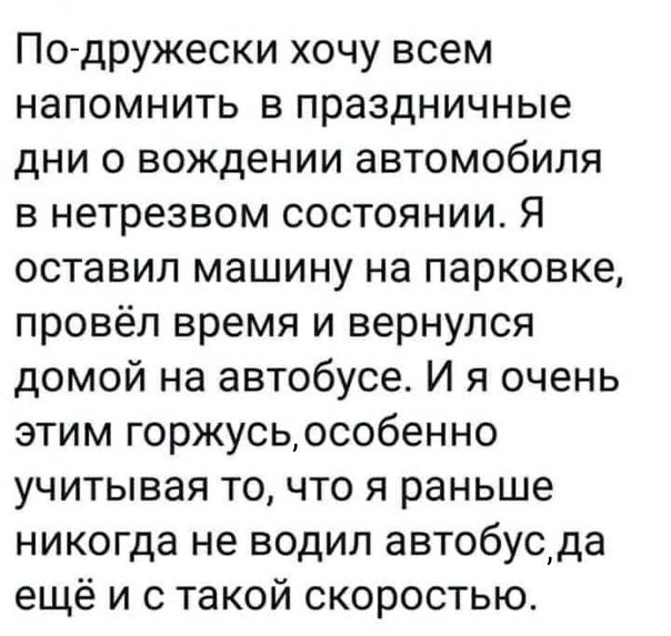 По дружески хочу всем напомнить в праздничные дни 0 вождении автомобиля в нетрезвом состоянии Я оставил машину на парковке провёл время и вернулся домой на автобусе И я очень этим горжусьособенно учитывая то что я раньше никогда не водил автобуода ещё и с такой скоростью