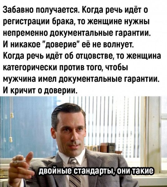 Забавно получается Когда речь идёт о регистрации брака то женщине нужны непременно документальные гарантии и никакое доверие её не волнует Когда речь идёт об отцовстве то женщина категорически против того чтобы мужчина имел документальные гарантии и кричит о доверии двойные стандартыщнитакие