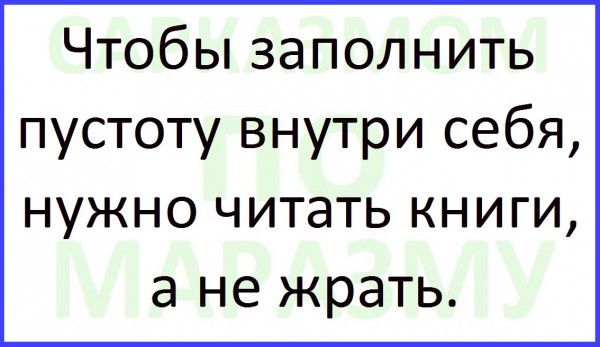 Чтобы заполнить пустоту внутри себя НУЖНО читать КНИГИ а не жрать