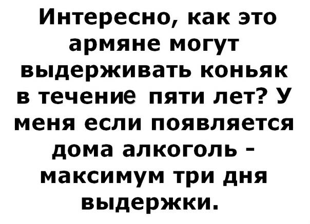 Интересно как это армяне могут выдерживать коньяк в течение пяти лет У меня если появляется дома алкоголь максимум три дня выдержки