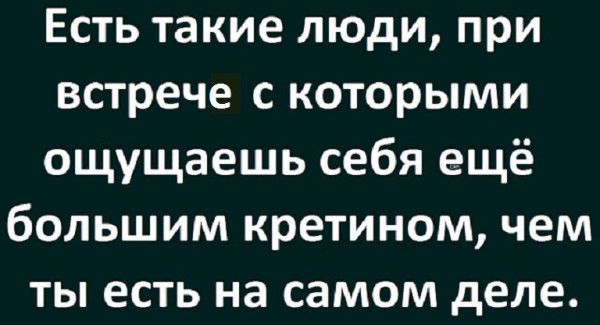 Есть такие люди при встрече с которыми ощущаешь себя ещё большим кретином чем ты есть на самом деле
