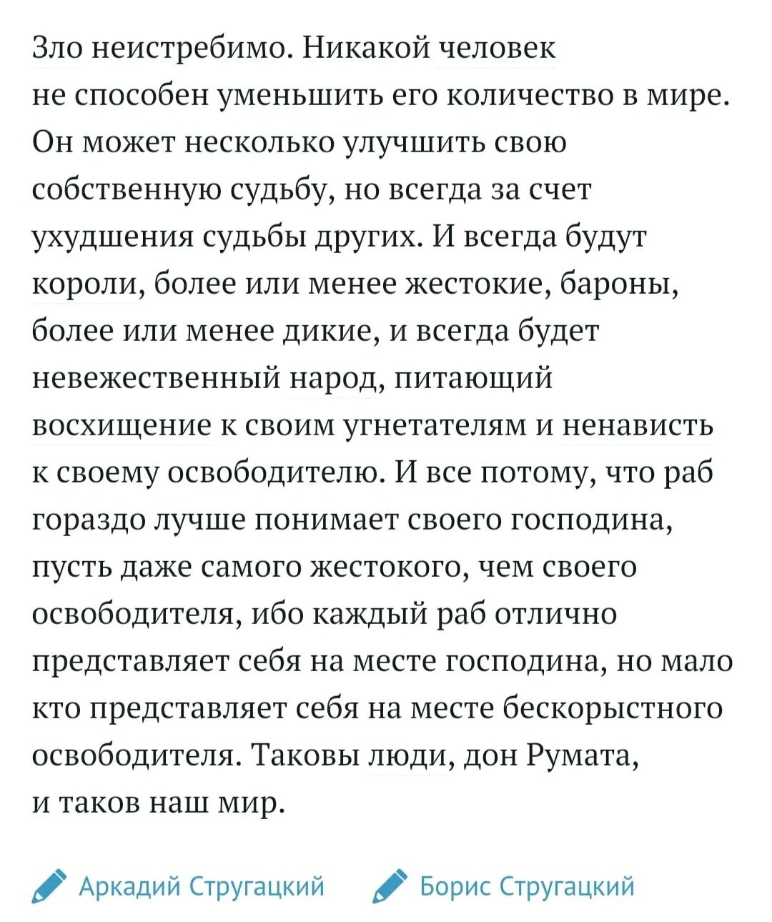 Зло неистребимо Никакой человек не способен уменьшить его количество в мире Он может несколько улучшить свою собственную судьбу но всегда за счет ухудшения судьбы других И всегда будут короли более или менее жестокие бароны более или менее дикие и всегда будет невежественный народ питающий восхищение к своим утнетателям и ненависть к своему освободителю И все потомучто раб гораздо лучше понимает с