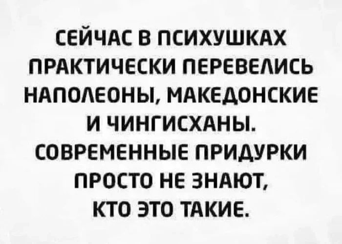 СЕЙЧАС В ПСИХУШКАХ ПРАКТИЧЕСКИ ПЕРЕВЕАИСЬ НАПОЛЕОНЫ МАКЕДОНСКИЕ И ЧИНГИСХАНЫ СОВРЕМЕННЫЕ ПРИДУРКИ ПРОСТО НЕ ЗНАЮТ КТО ЭТО ТАКИЕ