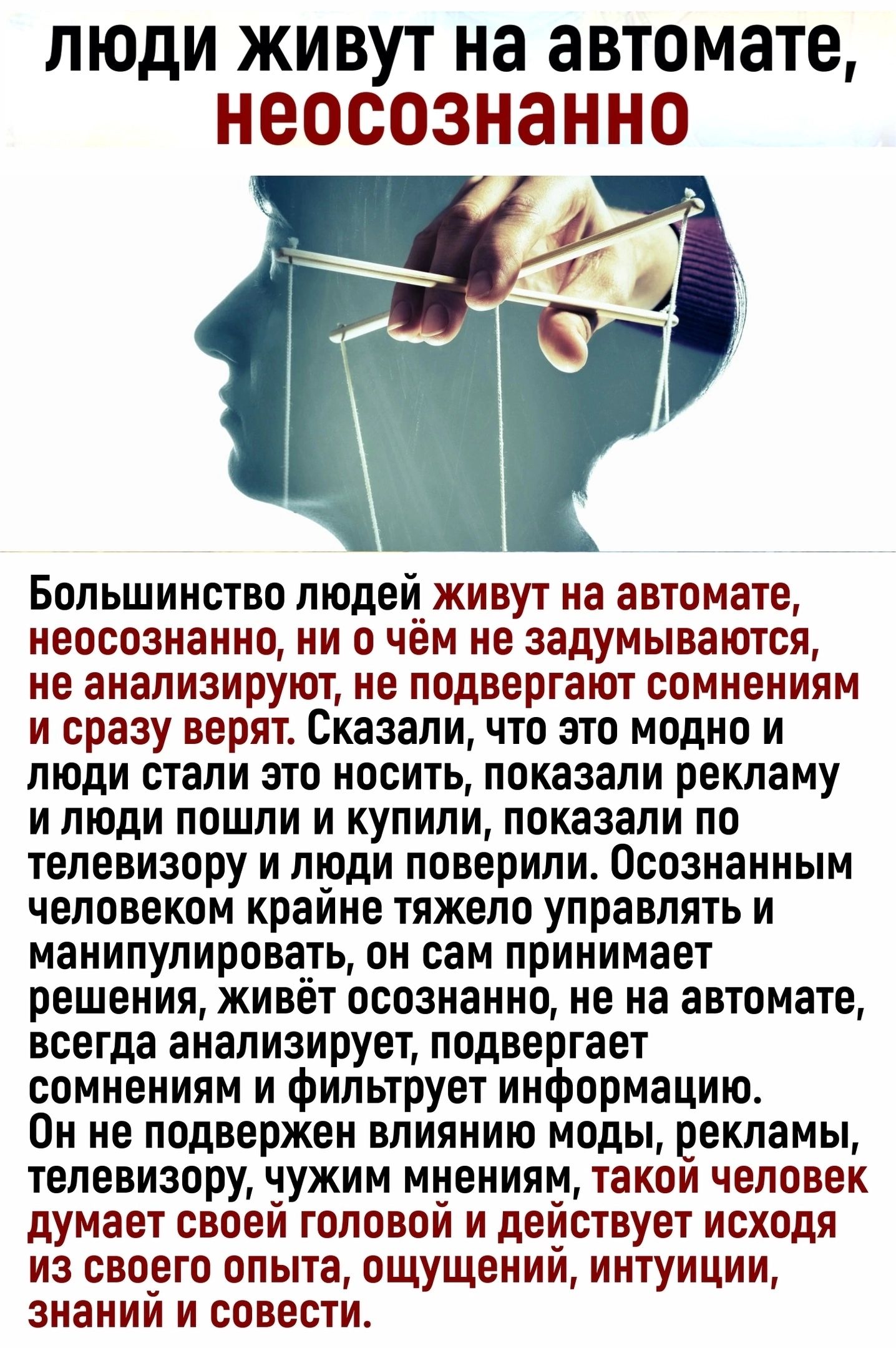 ЛЮДИ ЖИВУТ на автомате НВОСОЗНЗННО Большинство людеиживут на автомате неосознанно ни о чем не задумываются не анализируют не подвергают сомнениям и сразу веряте Сказали что это модно и люди стали это носить показали рекламу и люди пошли и купили показали по телевизору и тоди поверили Осознанным человеком краине тяжело управлять и манипулировать он сам принимает решения живет осознанно не на автома