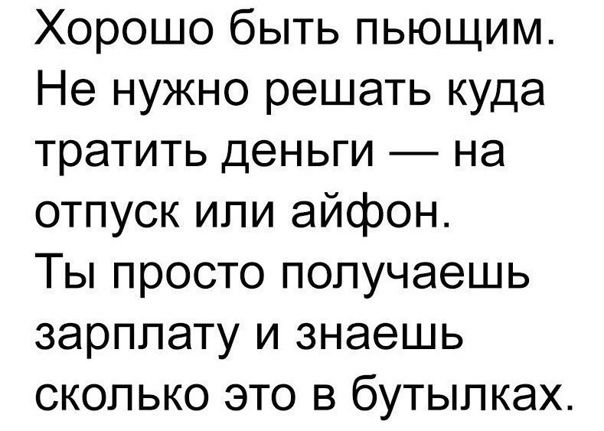 Хорошо быть пьющим Не нужно решать куда тратить деньги на отпуск или айфон Ты просто получаешь зарплату и знаешь сколько это в бутылках