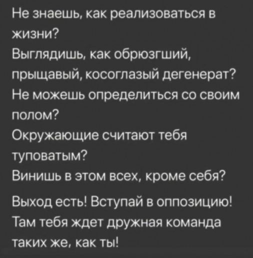 Не знаешь как реализоваться в жизни Выглядишь как обрюзгший прыщавый косоглазый дегенерат Не можешь определиться со своим полом Окружающие считают тебя туповатым Винишь в этом всех кроме себя Выход есть Вступай в оппозицию Там тебя ждет дружная команда таких же как ты