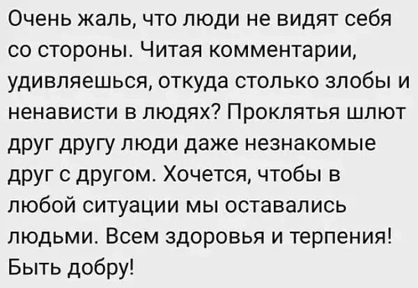 Очень жаль что люди не видят себя со стороны Читая комментарии удивляешься откуда столько злобы и ненависти в людях Проклятья шлют друг другу люди даже незнакомые друг с другом Хочется чтобы в любой ситуации мы оставались людьми Всем здоровья и терпения Быть добру