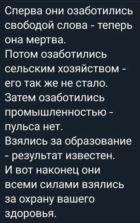 Сперва они озаботились свободой слова теперь она мертва Потом озаботились сельским хозяйством его так же не стало Затем озаботились промышленностью пульса нет Взялись за образование результат известен И вот наконец они всеми силами взялись за охрану вашего здоровья
