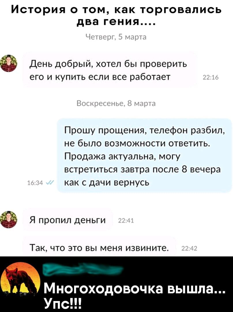 История о том как торговапись два гения День добрый хотел бы проверить его и упить если все работает Прошу прощения телефон разбил не было возможности ответить Продажа актуальна могу встретиться завтра после В вечера как с дачи вернусь Я пропил деньги Так ЧТО это вы меня извините Многоходовочка вышла Упс