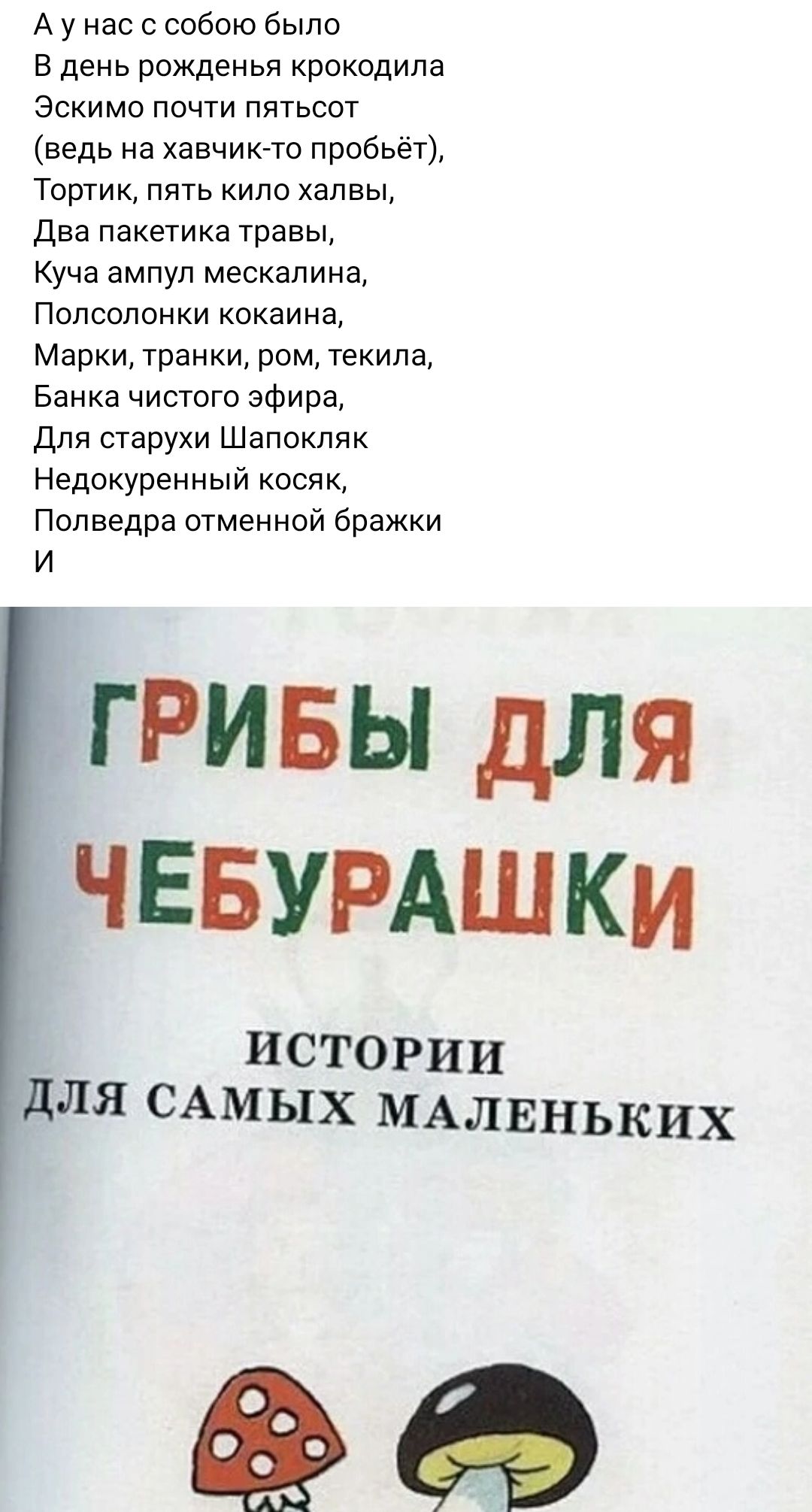 А у нас с собою было в день рожденья крокодила эскимо почти пятьсот ведь на хавчиио пробьет Тортик пять ипо хапвы Два паке гика травы Куча ампул мескалина Попсопонки кокаина Марки транки ром текила Банка чистого эфира Для старухи Шапокпяк Недокуренный косяк Полведра отменной бражки И гривы для ЧЕБУРАШКи ИСТОРИИ ДЛЯ САМЫХ МАЛЕНЬКИХ