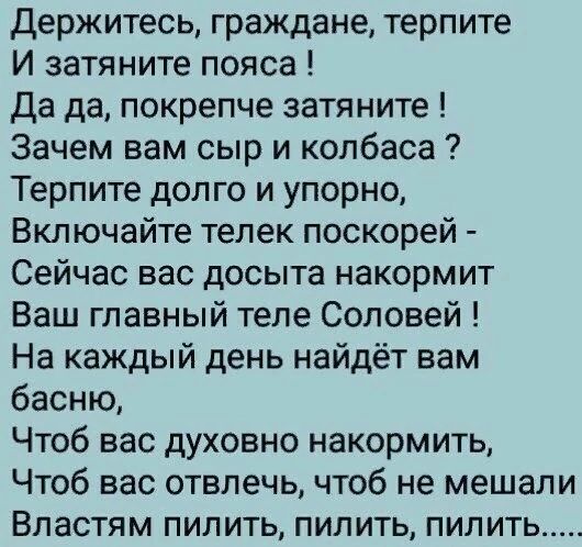 Держитесь граждане терпите И затяните пояса Да да покрепче затяните Зачем вам сыр и колбаса Терпите долго и упорно Включайте телек поскорей Сейчас вас досыта накормит Ваш главный теле Соловей На каждый день найдёт вам басню Чтоб вас духовно накормить Чтоб вас отвлечь чтоб не мешали Властям пилить пилить пилить