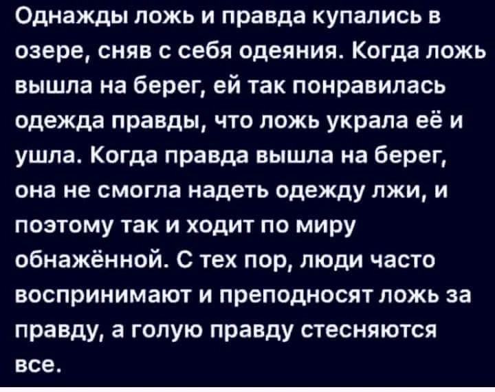 Однажды ложь и правда купались в озере снян с себя одеяния Когда ложь вышла на берег ей так понравилась одежда правды что ложь украла её и ушла Когда правда вышла на берег она не смогла надеть одежду лжи и поэтому так и ходит по миру обнажённой с тех пор люди часто воспринимают и преподносят ложь за правду а голую правду стесняются все