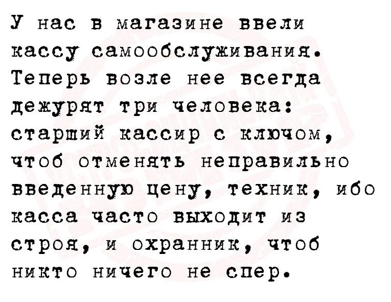 У нас в магазине ввели кассу самообслуживания Теперь возле нее всегда дежурят три человека старший кассир с ключом чтоб отменять непраВильно введенную цену техник ибо касса часто выходит из строя и охранник чтоб никто ничего не спер