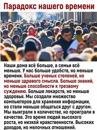 Парадокс нашего времени Наши дома все больше а семьи всё меньше У нас больше удобств но меньше времени Больше ученых степеней но меньше здравого смысла Больше знаний но меньше способности к трезвому суждению Больше лекарств но меньше здоровья Мы создали множество компьютеров для хранения информации но стали меньше общаться друг с другом Мы выиграли В количестве 0 проиграли В качестве Это время люд