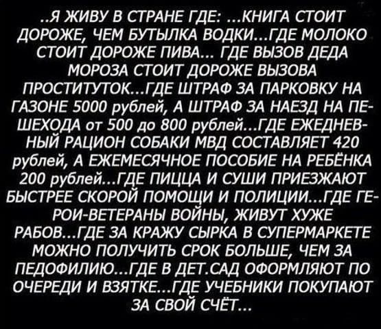 Я ЖИВУ В СТРАНЕ ГДЕ КНИГА СТОИТ ДОРОЖЕ ЧЕМ БУТЫЛКА ВОДКИГДЕ МОЛОКО СТОИТ ДОРОЖЕ ПИВА ГДЕ ВЫЗОВ ДЕДА МОРОЗА СТОИТ ДОРОЖЕ БЫЗОВА ПРОСТИТУТОКГ ДЕ ШТРАФ ЗА ПАРКОБКУ НА Г АЗОНЕ 5000 рублей А ШТРАФ ЗА НАЕЗД НА ПЕ ШЭЮДА от 500 да 800 рублейГ ДЕ ЭКЕДНЕВ НЫЙ РАЦИОН СОБАКИ МВД СОСТАВЛЯЕТ 420 рублей А ЕЖЕМЕСЯЧНОЕ ПОСОБИЕ НА РЕБЕНКА 200 рублейГДЕ ПИЦЦА И СУШИ ПРИБЖАЮТ БЫСТРЕЕ СКОРОЙ ПОМО И И ПОЛИЦИИГ ДЕ ГЕ РО