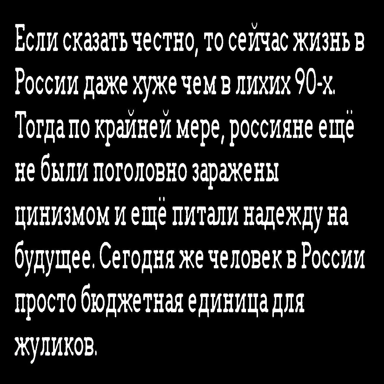 Если сказать честно то сейчас жизнь в России даже хуже чем в лихих 90 х Тогда по крайней мере россияне ещё не были поголовно заражены цинизмом и ещё питали надежду на будущее Сегодня же человеквРоссии просто бюджетная единица для жуликов