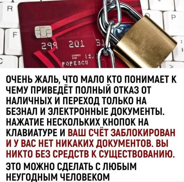 ОЧЕНЬ ЖАЛЬ ЧТО МАЛО КТО ПОНИМАЕТ К ЧЕМУ ПРИВЕДЕТ ПОЛНЫИ ОТКАЗ ОТ НАЛИЧНЫХ И ПЕРЕХОД ТОЛЬКО НА БЕЗНАЛ И ЭЛЕКТРОННЫЕ ДОКУМЕНТЫ НАЖАТИЕ НЕСКОЛЬКИХКНОПОК НА КЛАВИАТУРЕ И ВАШ СЧЕТ ЗАБЛОКИРОВАН И У ВАС НЕТ НИКАКИХ ДОКУМЕНТОВ ВЫ НИКТО БЕЗ СРЕДСТВ К СУЩЕСТВОВАНИЮ ЭТО МОЖНО СДЕЛАТЬ С ЛЮБЫМ НЕУГОДНЫМ ЧЕЛОВЕКОМ