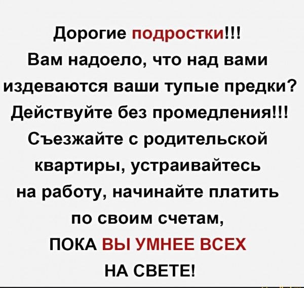 дорогие подростки Вам надоело что над вами издеваются ваши тупые предки действуйте без промедления Съезжайте с родительской квартиры устраивайтесь на работу начинайте платить по своим счетам ПОКА ВЫ УМНЕЕ ВСЕХ НА СВЕТЕ