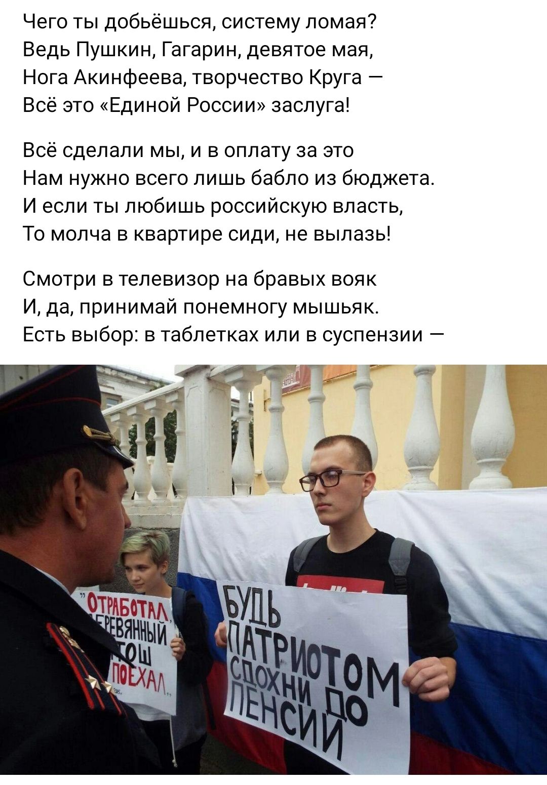 Чего ты добьёшьсп систему ломая Ведь Пушкин Гагарин девятое мая Нога Акинфеева творчество Круга Все это Единой России заспуга Все сделали мы и в оплату за это Нам нужно всего лишь бабло из бюджета и если ты любишь российскую впасть То молча в квартире сиди не выпазы Смотри в телевизор на бравых вояк И да принимай понемногу мышьяк Есть выбор в таблетках или в суспензии
