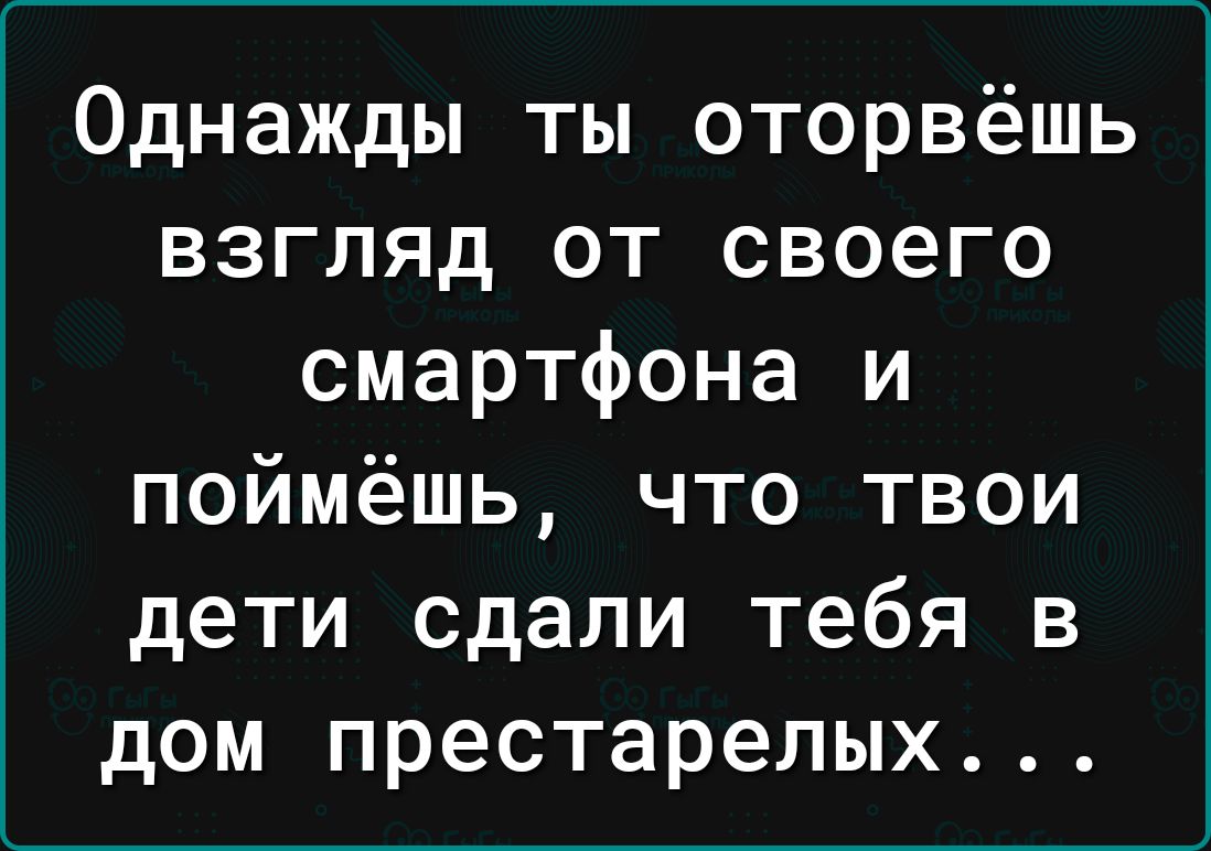 Однажды ты оторвёшь взгляд от своего смартфона и поймёшь что твои дети сдали тебя в дом престарелых