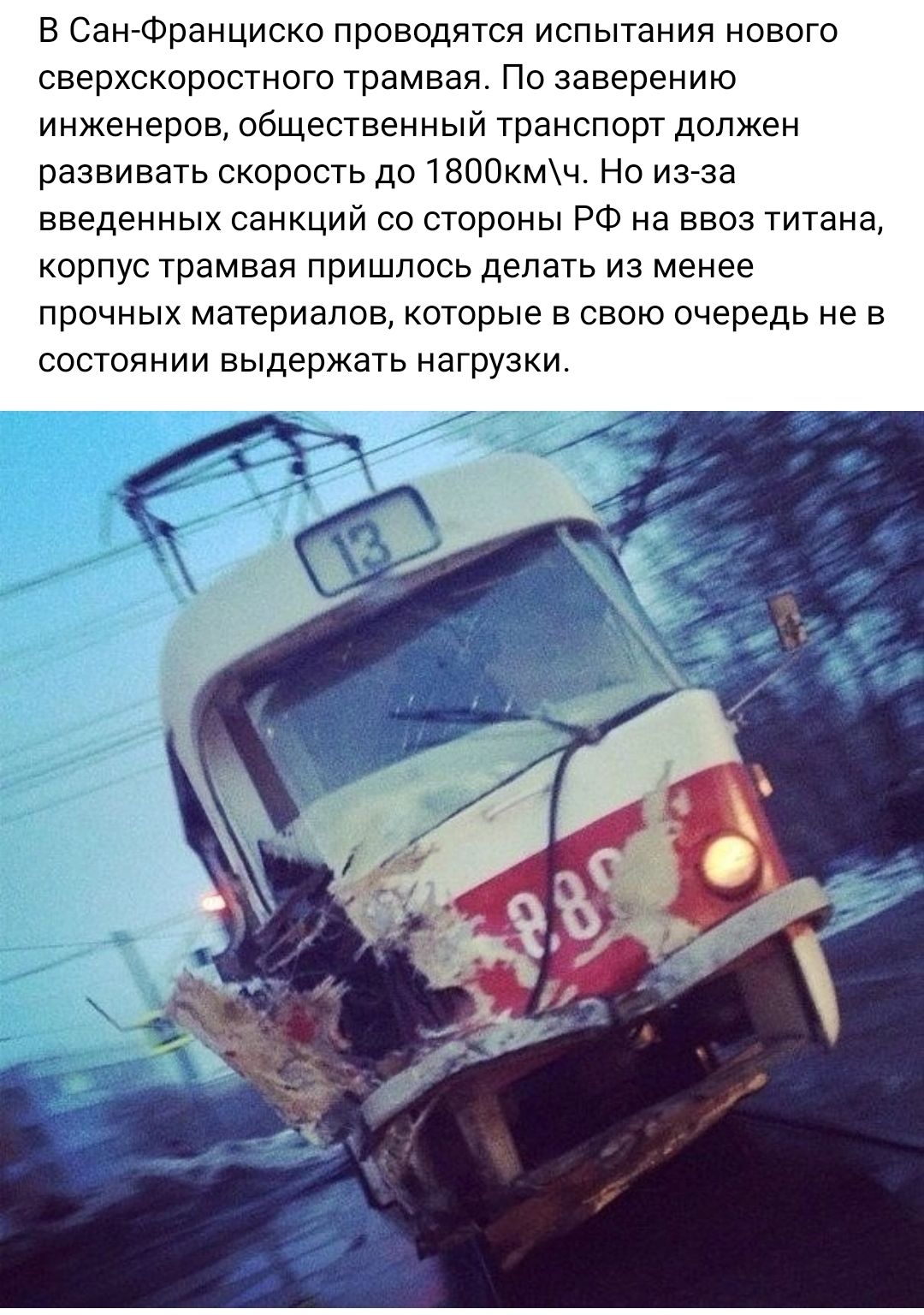 в Сан Франциско проводятся испытания нового сверхскоростною трамвая По заверению инженеров общественный транспорт должен развивать скорость до 1800кмч Но иааа введенных санкции со стороны РФ на ввоз титана корпус трамвая пришлось делать из менее прочных материалов которые в свою очередь не в состоянии выдержать нагрузки