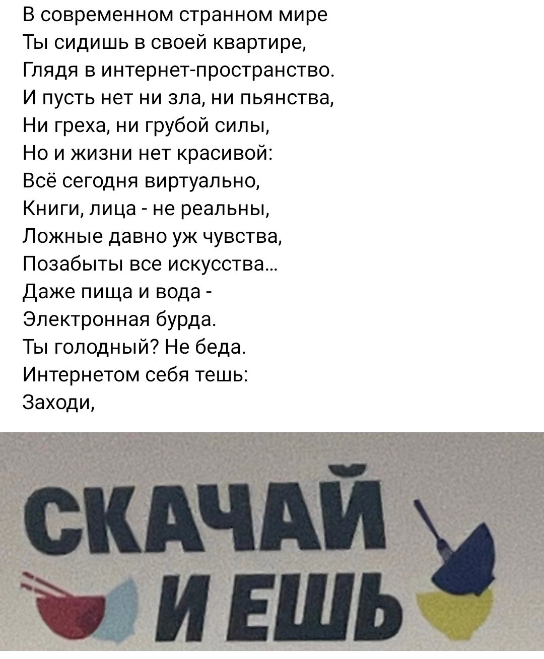 В современном странном мире Ты сидишь в своей квартире Глядя в интернет п ростраиствс И пусть нет ни зла ни пьянства Ни греха ни грубой силы Но и жизни нет красивпй Всё сегодня виртуальнп Книги лица не реальны Ложные давно уж чувства Позабыты все искусства Даже пища и вода _ Электронная бурда Ты голодный Не беда Интернетом себя тешь Заходи