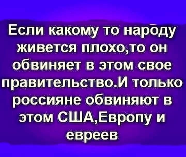 Если какому то народу живется плохото он обвиняет в этом свое правительством только россияне обвиняют в этом СШАЕвропу и евреев
