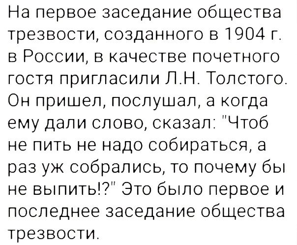 На первое заседание общества трезвости созданного в 1904 г в России в качестве почетного гостя пригласили ЛН Толстого Он пришел послушал а когда ему дали слово сказал Чтоб не пить не надо собираться а раз уж собрались то почему бы не выпить Это было первое и последнее заседание общества трезвости