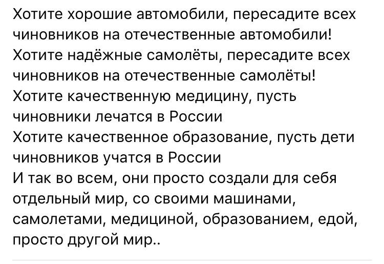 Хотите хорошие автомобили пересадите всех чиновников на отечественные автомобилиі Хотите надежные самолёты пеоесадите всех чиновников на отечественные самолёты Хотите качественную медицину пусть чиновники лечатся в России Хотите качественное образование пусть дети чиновников учатся в России И так во всем они просто создали для себя отдельный мир со своими машинами самолетами медициной образованием