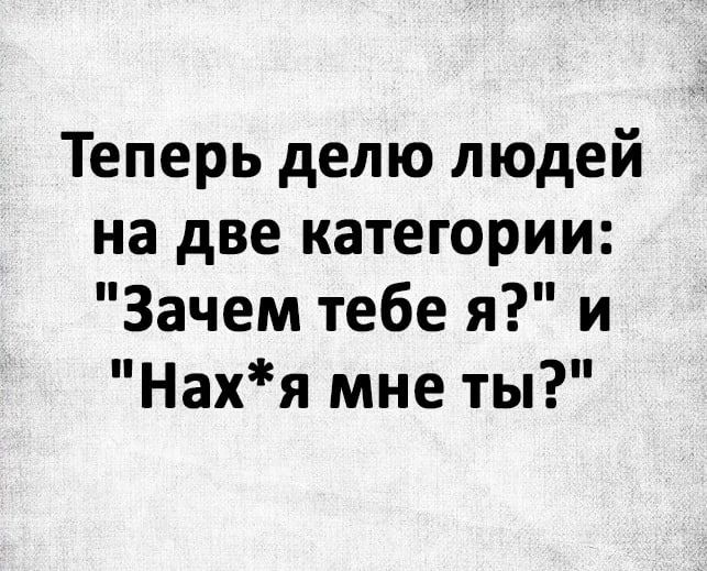 Теперь делю людей на две категории Зачем тебе я и Нахя мне ты