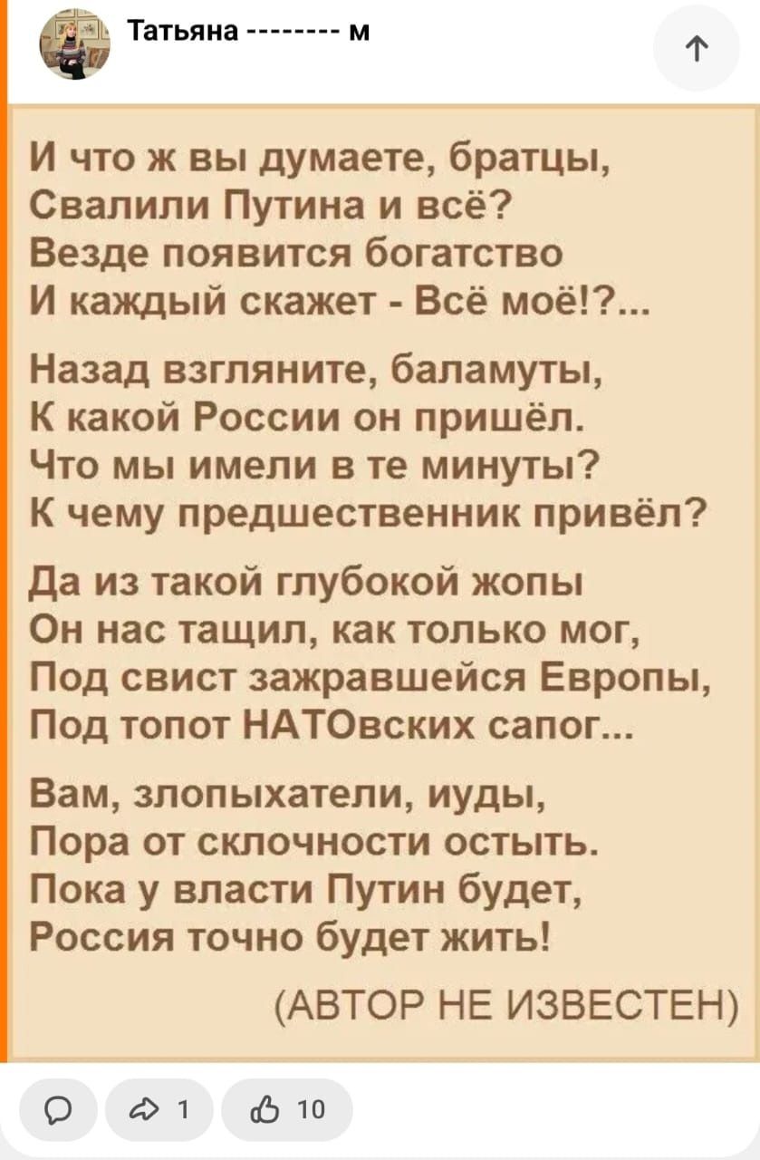 Татьяна м Ф И что ж вы думаете братцы Свалипи Путина и всё Везде появится богатство И каждый скажет Всё моё Назад взгляните баламуты К какой России он пришёл Что мы имели в те минуты К чему предшественник привёл да из такой глубокой жопы Он нас тащил как только мог Под свист зажравшейся Европы Под топот НАТОвских сапог Вам злопыхатели иуды Пора от склочности остыть Пока у власти Путин будет Россия