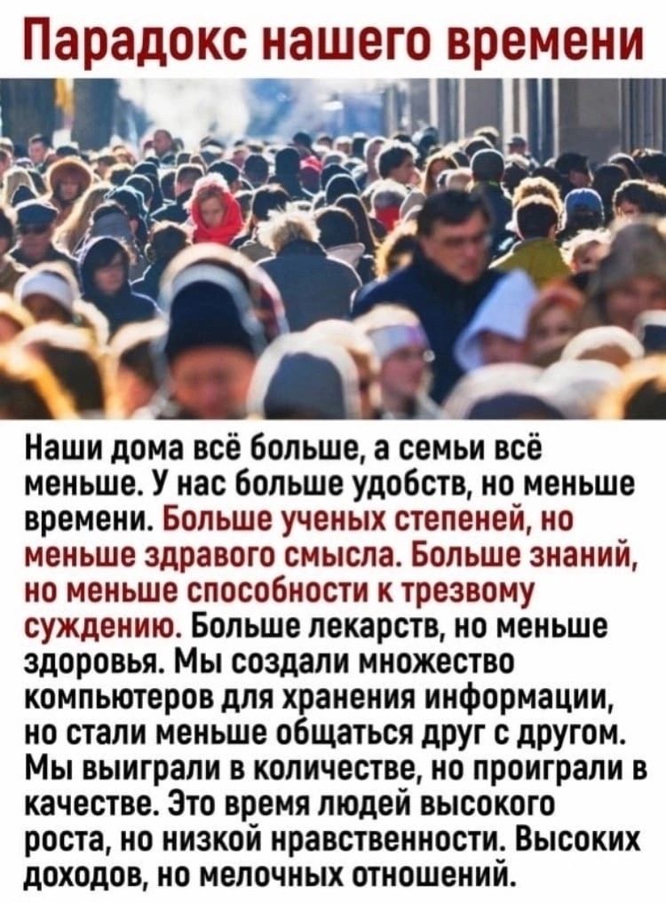 Парадокс нашего времени Наши дома всё Больше а семьи всё меньше У нас больше удобств но меньше времени Больше ученых степеней но меньше здравого смысла Больше знаний но меньше способности к трезвому суждению Больше лекарств но меньше здоровья Мы создали множество компьютеров для хранения информации но стали меньше общаться друг с другом Мы выиграли в количестве но проиграли в качестве Это время лю