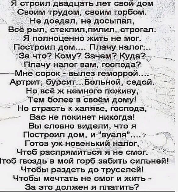 Я строил двадцать лет свой дом Своим трудом своим горбом Не доедап не досыпап Всё рыл стеклиплипил строгать Я попнодвнно жить не мог Построил дом Плачу нало За что Кому Зачем Куда Плачу налог вам господа 7Мне сорок вылез геморрой Артрит бурсит Больной седой Но всё ж немного поживу Тем более вовоём дому Но страсть к халяве господа Вас не покинет никогда Вы словно видели что я Построил дом и вуаля Г