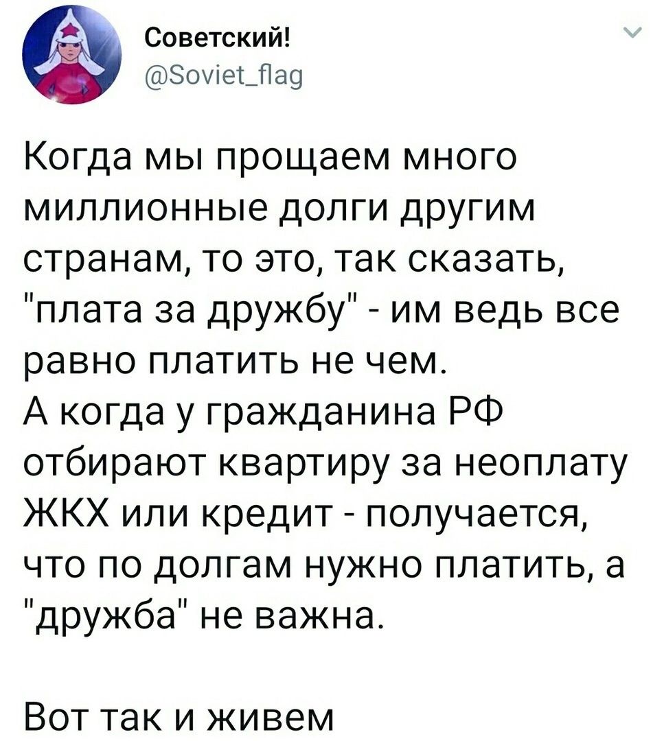 Советский Зоие_Пао Когда мы прощаем много миллионные долги другим странам то это так сказать плата за дружбу им ведь все равно платить не чем А когда у гражданина РФ отбирают квартиру за неоплату ЖКХ или кредит получается что по долгам нужно платить а дружба не важна Вот так и живем