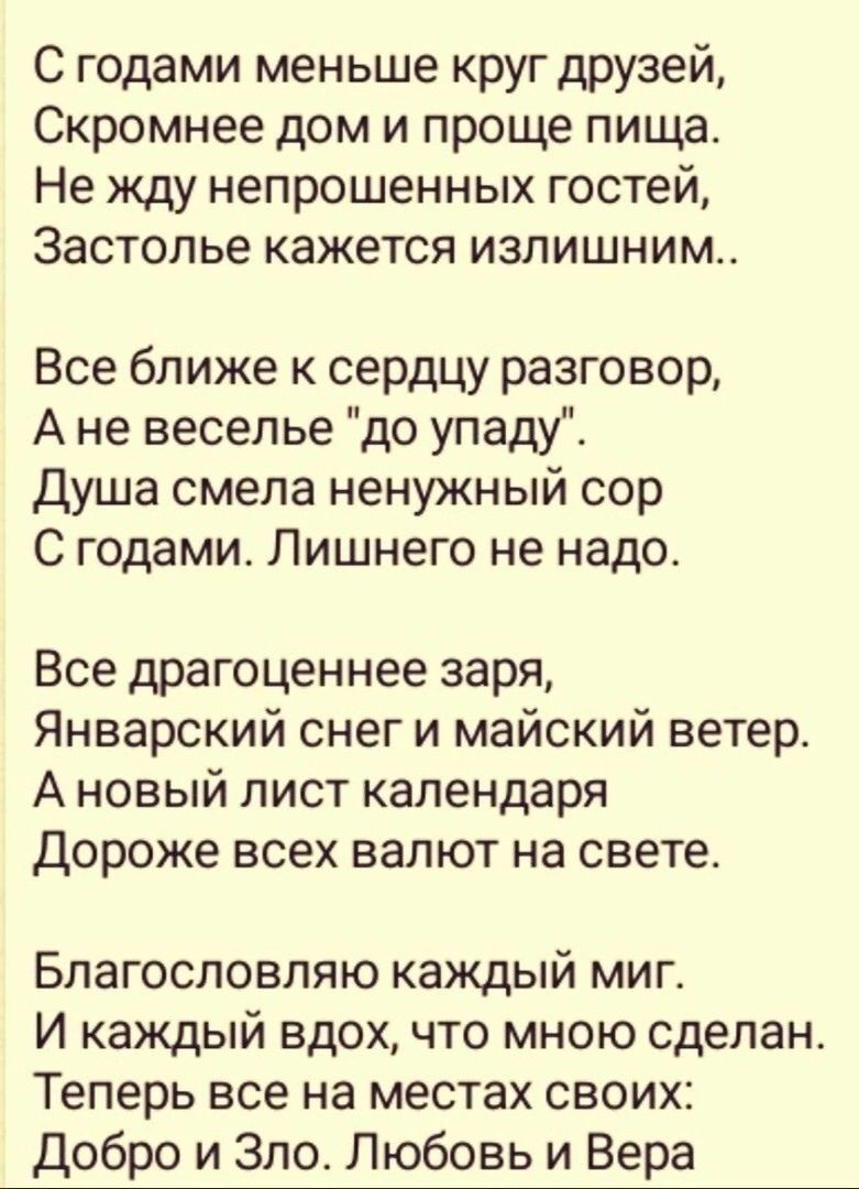 С годами меньше круг друзей Скромнее дом и проще пищаь Не жду непрошенных гостей Застолье кажется излишним Все ближе к сердцу разговор А не веселье до упаду Душа смела ненужный сор С годами Лишнего не надо Все драгоценнее заря Январский снег и майский ветер А новый лист календаря Дороже всех валют на свете Благословляю каждый миг И каждый вдох что мною сделано Теперь все на местах своих Добро и Зл