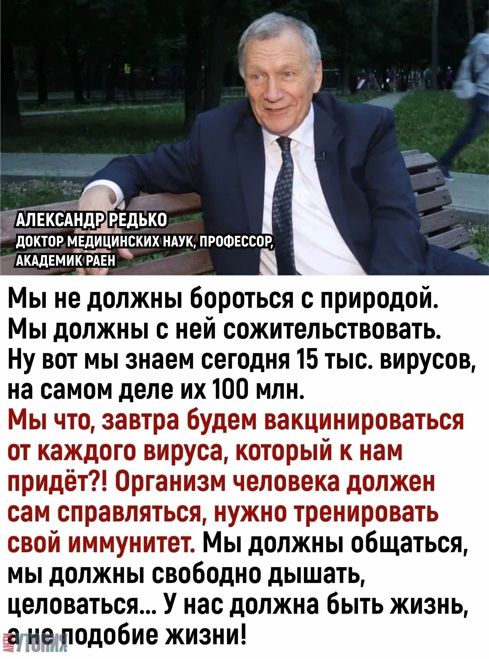 АЛ ЕКСМЩР РЕЛЪКП доктор медицинских мук прпшкссов АЩЕМИК РАЕ Мы не должны Бороться с природой Мы должны с ней сожительствовать Ну вот мы знаем сегодня 15 тыс вирусов на самом деле их 100 млн Мы что завтра будем вакцинироваться от каждого вируса который к нам придёт Организм человека должен сам справляться нужно тренировать свой иммунитет Мы должны общаться мы должны свободно дышать целоваться У на