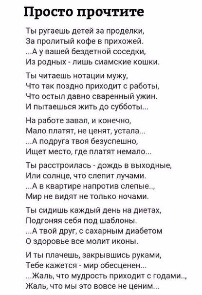 Просто прочтите Ты ругаешь детей за проделки За пропитыи кофе в прихожей А у вашей Бездетиой соседки Из родных лишь сиамские кашки Ты читаешь нотации мужу что так поздно приходит с работы Что остыл давно сваренный ужин И пытаешься жить до субботы На работе завал и конечно Мапа платят не ценят устала А подруга твои безуспешно Ищет место где платит немало Ть расстроилась дождь в выходные Или солнце 