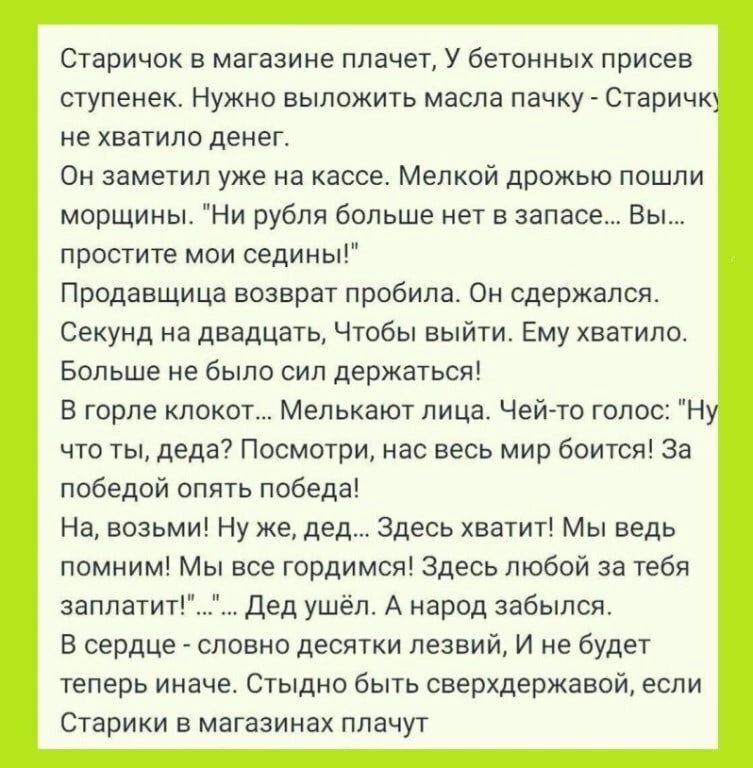 Старичок в магазине плачет у бетонных присев ступенек Нужно выложить масла пачкут Старичк не хватило денег Он заметил уже на кассе Мелкой дрожью пошли морщины Ни рубли больше нет в запасе Вы простите мои седины Продавщица возврат пробила он сдержался Секунд на двадцать Чтобы выйти Ему хватило Больше не было сил держаться в горле ипоиот Мелькают лица Чей то голос н что ты деда Посмотри нас весь мир