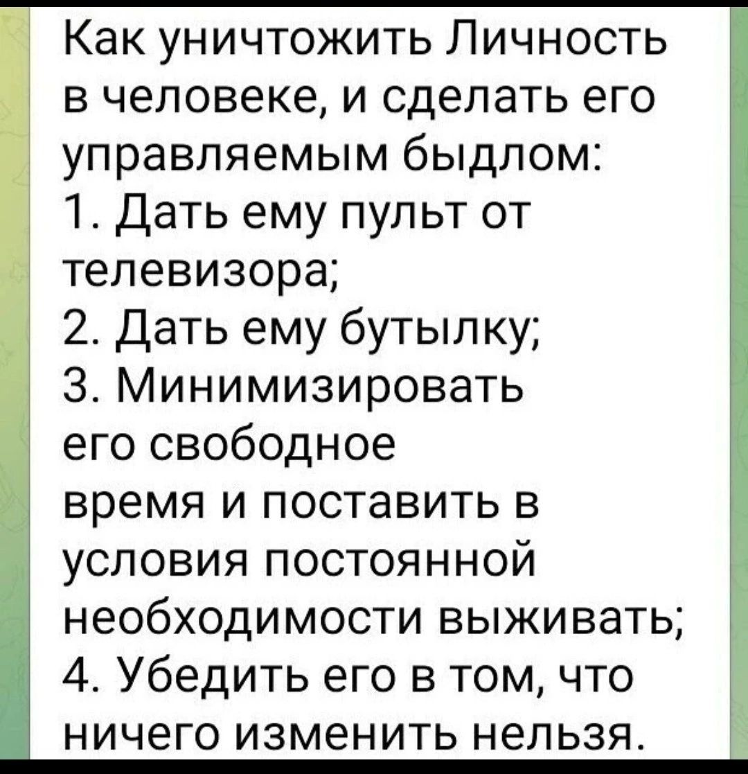 Как уничтожить Личность в человеке и сделать его управляемым быдлом 1 Дать ему пульт от телевизора 2 Дать ему бутылку З Минимизировать его свободное время и поставить в условия постоянной необходимости выживать 4 Убедить его в том что ничего изменить нельзя