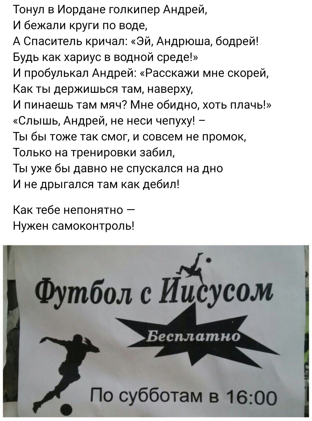 Тонуп в Иордана голкипер Андрей и бежали круги по воде А Спаситель кричал эй Андрюша бодрей Будь как хариус в водной среде и пробупькап Андрей Расскажи мне скорей Как ты держиться там наверху И пинаешь там мяч Мне обидно хоть плачь Слышь Андрей не наш чепуху Ты бы тоже так смог и совсем не промок Только на тренировки забил Ты уже бы давно не спускался на дно и не дрыгапся там как дебил Как тебе не