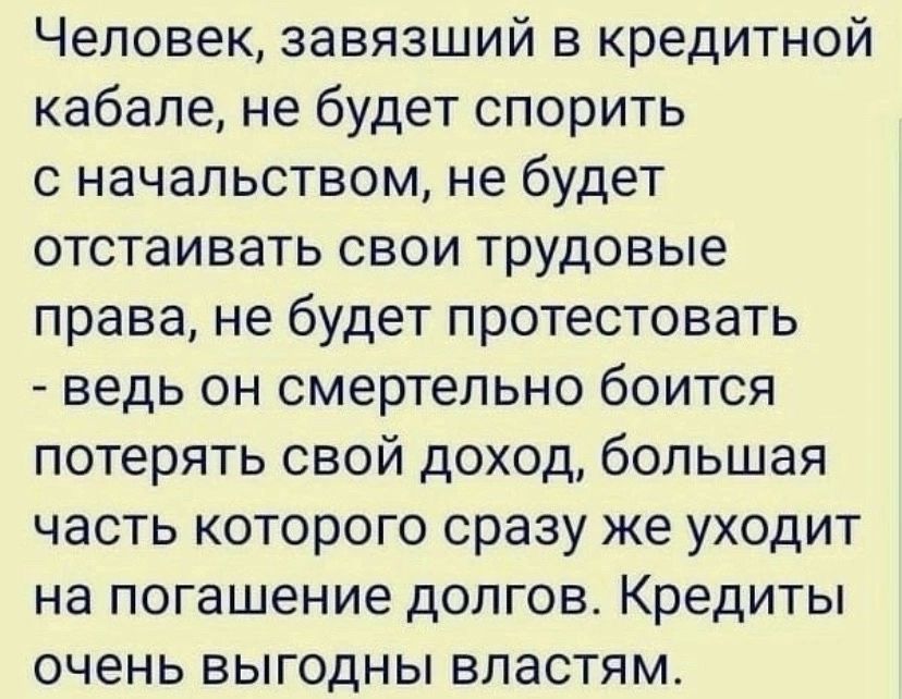 Человек завязший в кредитной кабале не будет спорить с начальством не будет отстаивать свои трудовые права не будет протестовать ведь он смертельно боится потерять свой доход большая часть которого сразу же уходит на погашение долгов Кредиты очень выгодны властям