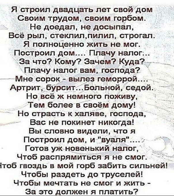 Я строил двадцать лет свой дом Своим трудом своим горбом Не доедап не досыпап Всё рыл стекпиллипил строгап Я полноЦенно жить не мог Построил дом Ппачу налог За что КОМУ Зачем Куда _ Плачу налог вам господа Мне сорок вылез геморрой Артрит бурситБольной седой Но всё ж немного поживу Тем более в своём дому Но страсть кхаляве господа Вас не покинет никогда Вы словно видели что я Построил дом и вуаля Г