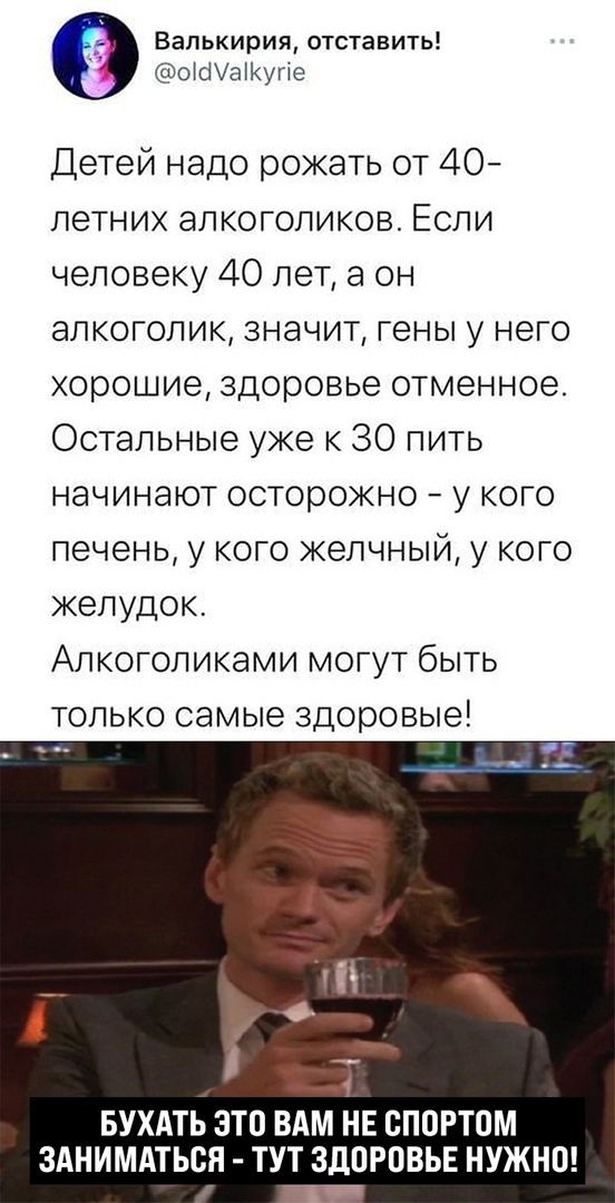 Валькирия отставить ЫШпКунс Детей надо рожать от 40 летних алкоголиков Если человеку 40 лет а он алкоголик значит гены у него хорошие здоровье отменное Остальные уже к 30 пить начинают осторожно у кого печень у кого желчный у кого желудок Апкоголиками могут быть только самые здоровые БУХАТЬ ЭТО ВАМ НЕ ВППРТОМ ЗАНИМАТЬСЯ ТУТ ЗДПРОВЬЕ НУЖНО