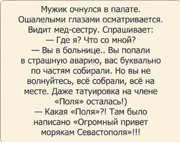 Мужик очнулся в палате Ошапепыми глазами осматривается Видит мед сестру Спрашивает Где я Что со мной Вы в больнице Вы попали в страшную аварию вас буквально по частям собирали Но вы не волнуйтесь всё собрали всё на месте даже татуировка на члене Поля осталась Какая Поля Там было написано Огромный привет морякам Севастополя