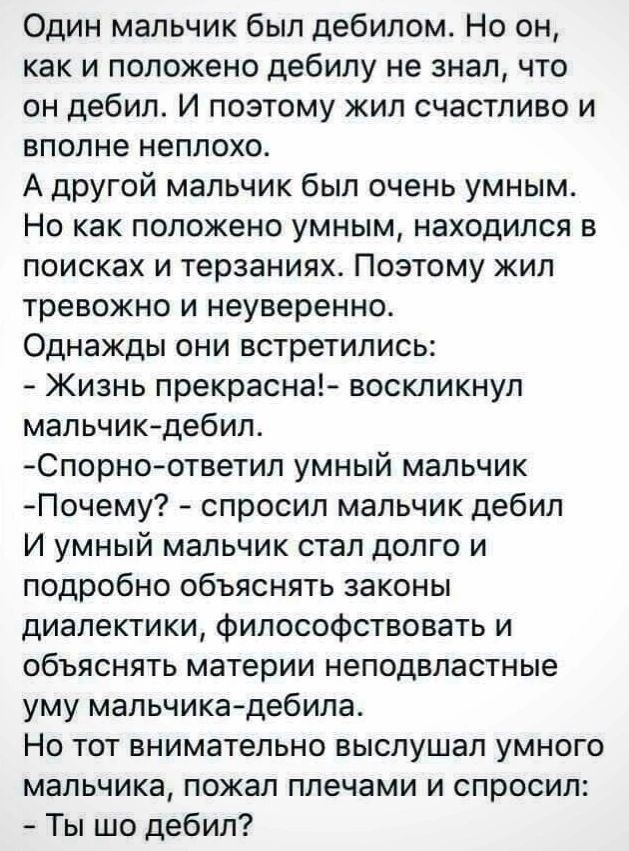 Один мальчик был дебилом Но он как и положено дебилу не знал что он дебил И поэтому жип счастливо и вполне неплохо А другой мальчик был очень умным Но как положено умным находился в поисках и терзаниях Поэтому жил тревожно и неуверенно Однажды они встретились Жизнь прекрасна воскликнул мальчик дебил Спорно ответип умный мальчик Почему спросил мальчик дебил И УМНЫЙ мальчик СТЭП дОЛГО И подробно объ