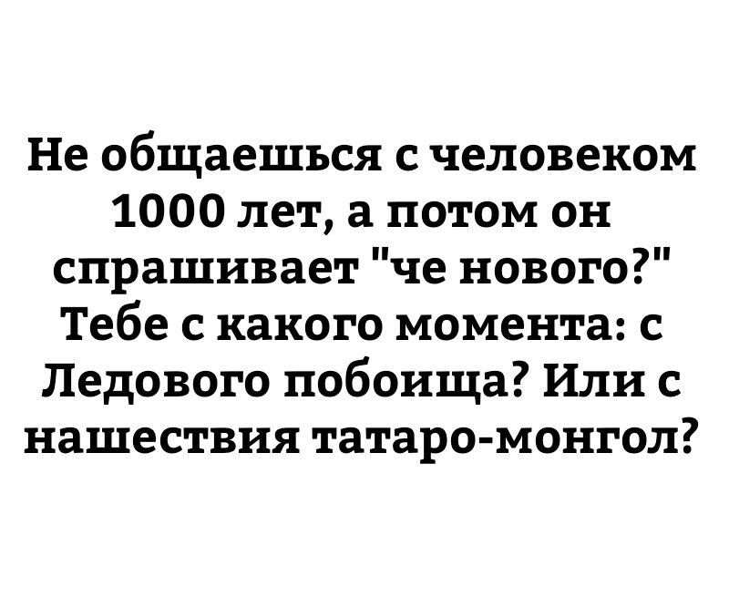 Не общаешься с человеком 1000 лет а потом он спрашивает че нового Тебе с какого момента с Ледового побоища Или с нашествия татаро монгол