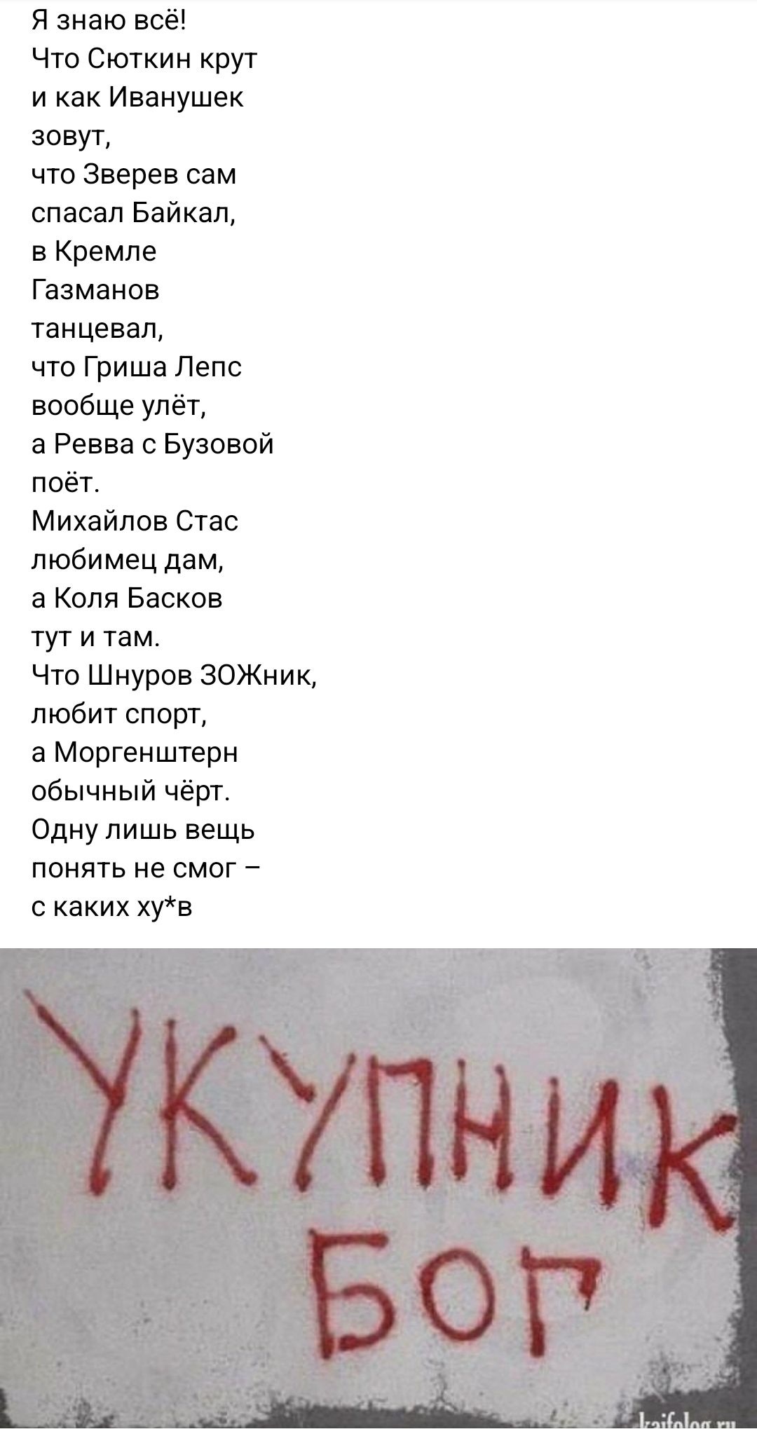 Я знаю всё Что Сюткин крут и как Иванушек зовут что Зверев сам спасал Байкац в Кремле Газманов танцевал что Гриша Лепс вообще упёт а Ревва Бузовой поёт Михайлов Стас любимец дам а Киля Басков тут и там Что Шнуров ЗОЖник любит спорт в Моргенштерн обычный чёрт Одну лишь вещь понять не смог с каких хгв