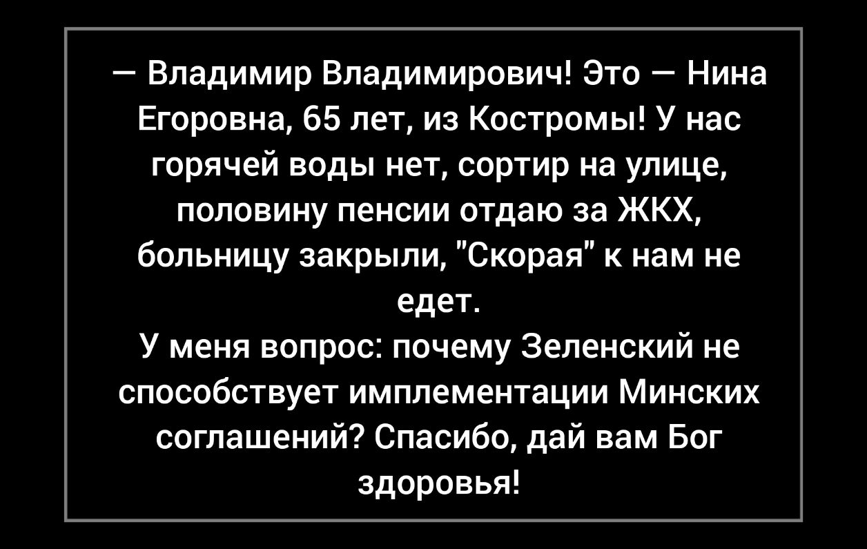 Владимир Владимирович Это Нина Егоровна 65 лет из Костромы У нас горячей воды нет сортир на улице половину пенсии отдаю за ЖКХ больницу закрыли Скорая к нам не едет У меня вопрос почему Зеленский не способствует имплементации Минских соглашений Спасибо дай вам Бог здоровья