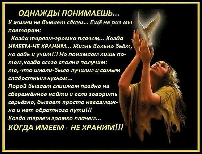 ОДНАЖДЫ ПОНИМАЕШЬ У жизни не бывает сдачи Ещё не раз мы повторим Когда теряем громко плачем Когда ИМЕЕМ НЕ ХРАНИМ Жизнь больно бьёт но ведь и учит Но понимаем лишь по томкогда всего сполна получим то что имели было лучшим и самым сладоктным куском Парой Бывает слишком поздно не Бервжённаг найти и если говорить серьёзна Бывает просто невозмож но и нет обратного пути Когда теряем громко плачем КОГДА