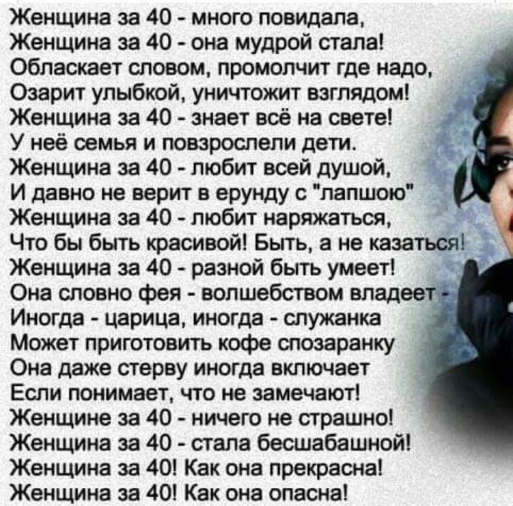 Женщина за 40 много повидала Женщина за 40 она мудрой стала Обласкает словом промолчит где надо Озарит улыбкой уничтожит взглядом Женщина за 40 знает всё на свете У неё семья и повзрослели дети Женщина за 40 любит всей душой И давно не верит в ерунду с лапшою Женщина за 40 любит наряжаться Что бы быть красивой Быть а не казаться Женщина за 40 разной быть умеет Она словно фея волшебством владеем Ин